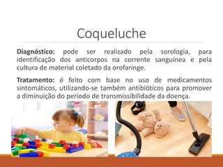 Coqueluche
Diagnóstico: pode ser realizado pela sorologia, para
identificação dos anticorpos na corrente sanguínea e pela
cultura de material coletado da orofaringe.
Tratamento: é feito com base no uso de medicamentos
sintomáticos, utilizando-se também antibióticos para promover
a diminuição do período de transmissibilidade da doença.
 