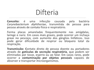 Difteria
Conceito: é uma infecção causada pela bactéria
Corynebacterium diphtheriae, transmitida de pessoa para
pessoa através de contato físico e respiratório.
Forma placas amareladas frequentemente nas amígdalas,
laringe e nariz. Em casos mais graves, pode ocorrer um inchaço
grave no pescoço, com aumento dos gânglios linfáticos. Isso
pode gerar dificuldade de respirar ou bloqueio total da
respiração.
Transmissão: Contato direto de pessoa doente ou portadores
através de gotículas de secreção respiratória, que podem ser
eliminadas por tosse, espirro ou ao falar. Em casos raros, pode
ocorrer a contaminação por objetos pessoais capazes de
absorver e transportar microorganismos.
 