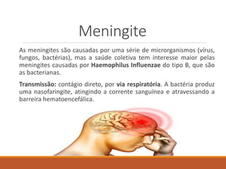 Meningite
As meningites são causadas por uma série de microrganismos (vírus,
fungos, bactérias), mas a saúde coletiva tem interesse maior pelas
meningites causadas por Haemophilus Influenzae do tipo B, que são
as bacterianas.
Transmissão: contágio direto, por via respiratória. A bactéria produz
uma nasofaringite, atingindo a corrente sanguínea e atravessando a
barreira hematoencefálica.
 