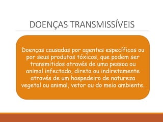 DOENÇAS TRANSMISSÍVEIS
Doenças causadas por agentes específicos ou
por seus produtos tóxicos, que podem ser
transmitidos através de uma pessoa ou
animal infectado, direta ou indiretamente
através de um hospedeiro de natureza
vegetal ou animal, vetor ou do meio ambiente.
 