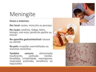 Meningite
Sinais e sintomas:
Dor local: costas, músculos ou pescoço
No corpo: calafrios, fadiga, febre,
letargia, mal-estar, perda de apetite ou
tremor
No aparelho gastrointestinal: náusea
ou vômito
Na pele: erupções avermelhadas ou
manchas vermelhas
Também comum: alimentação
insuficiente, confusão mental,
fonofobia, irritabilidade, meningismo,
respiração acelerada, sonolência ou
taquicardia
 