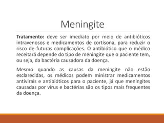 Meningite
Tratamento: deve ser imediato por meio de antibióticos
intravenosos e medicamentos de cortisona, para reduzir o
risco de futuras complicações. O antibiótico que o médico
receitará depende do tipo de meningite que o paciente tem,
ou seja, da bactéria causadora da doença.
Mesmo quando as causas da meningite não estão
esclarecidas, os médicos podem ministrar medicamentos
antivirais e antibióticos para o paciente, já que meningites
causadas por vírus e bactérias são os tipos mais frequentes
da doença.
 