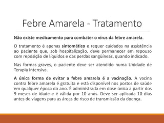Febre Amarela - Tratamento
Não existe medicamento para combater o vírus da febre amarela.
O tratamento é apenas sintomático e requer cuidados na assistência
ao paciente que, sob hospitalização, deve permanecer em repouso
com reposição de líquidos e das perdas sangüíneas, quando indicado.
Nas formas graves, o paciente deve ser atendido numa Unidade de
Terapia Intensiva.
A única forma de evitar a febre amarela é a vacinação. A vacina
contra febre amarela é gratuita e está disponível nos postos de saúde
em qualquer época do ano. É administrada em dose única a partir dos
9 meses de idade e é válida por 10 anos. Deve ser aplicada 10 dias
antes de viagens para as áreas de risco de transmissão da doença.
 