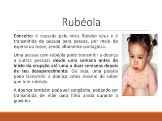 Rubéola
Conceito: é causada pelo vírus Rubella vírus e é
transmitida de pessoa para pessoa, por meio do
espirro ou tosse, sendo altamente contagiosa.
Uma pessoa com rubéola pode transmitir a doença
a outras pessoas desde uma semana antes do
início da erupção até uma a duas semanas depois
de seu desaparecimento. Ou seja, uma pessoa
pode transmitir a doença antes mesmo de saber
que tem rubéola.
A doença também pode ser congênita, podendo ser
transmitida de mãe para filho ainda durante a
gravidez.
 