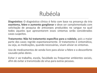 Rubéola
Diagnóstico: O diagnóstico clínico é feito com base na presença do trio
exantema, febre e aumento ganglionar e deve ser complementado com
solicitação de pesquisa de anticorpos produzidos no sangue na qual
todos aqueles que apresentarem esses sintomas serão considerados
casos suspeitos.
Tratamento: Não há tratamento específico para a rubéola, pois a maior
parte dos casos regride espontaneamente. O tratamento é sintomático,
ou seja, as medicações, quando necessárias, visam aliviar os sintomas.
Uso de medicamentos de venda livre para aliviar a febre e o desconforto
causado pelas dores.
Evitar ir ao trabalho, escola, faculdade ou frequentar ambientes sociais,
afim de evitar a transmissão do vírus para outras pessoas.
 