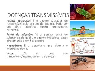 Agente Etiológico: É o agente causador ou
responsável pela origem da doença. Pode ser
um vírus, bactéria, fungo, protozoário,
helminto.
Fonte de Infecção: "É a pessoa, coisa ou
substância da qual um agente infeccioso passa
diretamente a um hospedeiro.
Hospedeiro: É o organismo que alberga o
microorganismo.
Vetor: são os seres que
transmitem/intermedeiam a doenças;
DOENÇAS TRANSMISSÍVEIS
 