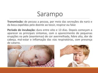Sarampo
Transmissão: de pessoa a pessoa, por meio das secreções do nariz e
da boca expelidas pelo doente ao tossir, respirar ou falar.
Período de incubação: dura entre oito e 13 dias. Depois começam a
aparecer os principais sintomas, com o aparecimento de pequenas
erupções na pele (exantemas) de cor avermelhada, febre alta, dor de
cabeça, mal-estar e inflamação das vias respiratórias, com presença
de catarro.
 