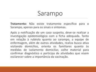 Tratamento: Não existe tratamento específico para o
Sarampo, apenas para os sinais e sintomas.
Após a notificação de um caso suspeito, deve-se realizar a
investigação epidemiológica com a ficha adequada. Tanto
em relação à rubéola quanto ao sarampo, a equipe de
enfermagem, além de outras atividades, realiza busca ativa
visitando domicílios, orienta os familiares quanto às
medidas de isolamento domiciliar, colhe material para
confirmar diagnóstico e participa de atividades que visem
esclarecer sobre a importância da vacinação.
Sarampo
 