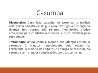 Caxumba
Diagnóstico: Caso haja suspeita de caxumba, o médico
coleta uma amostra de sangue para investigar a presença da
doença. Isso porque seu sistema imunológico produz
anticorpos para combater a infecção, e estes circulam pelo
seu sangue.
Tratamento: Assim como a maioria das infecções virais, a
caxumba é tratada naturalmente pelo organismo.
Felizmente, a maioria dos adultos e crianças se recupera da
caxumba sem grandes complicações em duas semanas.
 