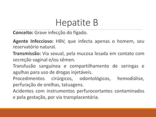 Hepatite B
Conceito: Grave infecção do fígado.
Agente Infeccioso: HBV, que infecta apenas o homem, seu
reservatório natural.
Transmissão: Via sexual, pela mucosa lesada em contato com
secreção vaginal e/ou sêmen.
Transfusão sanguínea e compartilhamento de seringas e
agulhas para uso de drogas injetáveis.
Procedimentos cirúrgicos, odontológicos, hemodiálise,
perfuração de orelhas, tatuagens.
Acidentes com instrumentos perfurocortantes contaminados
e pela gestação, por via transplacentária.
 