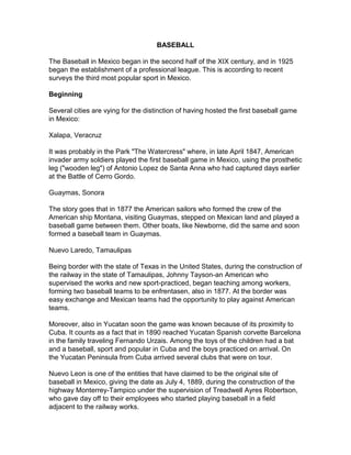 BASEBALL

The Baseball in Mexico began in the second half of the XIX century, and in 1925
began the establishment of a professional league. This is according to recent
surveys the third most popular sport in Mexico.

Beginning

Several cities are vying for the distinction of having hosted the first baseball game
in Mexico:

Xalapa, Veracruz

It was probably in the Park "The Watercress" where, in late April 1847, American
invader army soldiers played the first baseball game in Mexico, using the prosthetic
leg ("wooden leg") of Antonio Lopez de Santa Anna who had captured days earlier
at the Battle of Cerro Gordo.

Guaymas, Sonora

The story goes that in 1877 the American sailors who formed the crew of the
American ship Montana, visiting Guaymas, stepped on Mexican land and played a
baseball game between them. Other boats, like Newborne, did the same and soon
formed a baseball team in Guaymas.

Nuevo Laredo, Tamaulipas

Being border with the state of Texas in the United States, during the construction of
the railway in the state of Tamaulipas, Johnny Tayson-an American who
supervised the works and new sport-practiced, began teaching among workers,
forming two baseball teams to be enfrentasen, also in 1877. At the border was
easy exchange and Mexican teams had the opportunity to play against American
teams.

Moreover, also in Yucatan soon the game was known because of its proximity to
Cuba. It counts as a fact that in 1890 reached Yucatan Spanish corvette Barcelona
in the family traveling Fernando Urzais. Among the toys of the children had a bat
and a baseball, sport and popular in Cuba and the boys practiced on arrival. On
the Yucatan Peninsula from Cuba arrived several clubs that were on tour.

Nuevo Leon is one of the entities that have claimed to be the original site of
baseball in Mexico, giving the date as July 4, 1889, during the construction of the
highway Monterrey-Tampico under the supervision of Treadwell Ayres Robertson,
who gave day off to their employees who started playing baseball in a field
adjacent to the railway works.
 