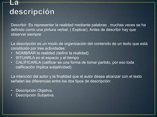 Describir: Es representar la realidad mediante palabras , muchas veces se ha
definido como una pintura verbal. ( Explicar). Antes de describir hay que
observar siempre

La descripción es un modo de organización del contenido de un texto que está
constituido por tres actividades:
• NOMBRAR la realidad (definir la realidad)
• SITUARLA en el espacio y el tiempo
• CALIFICARLA (calificar es una forma de tomar partido, por eso toda
   calificación implica subjetividad).

La intención del autor y la finalidad que el autor desea alcanzar con el texto
señalan las diferencias entre los dos tipos de descripción:

• Descripción Objetiva.
• Descripción Subjetiva.
 