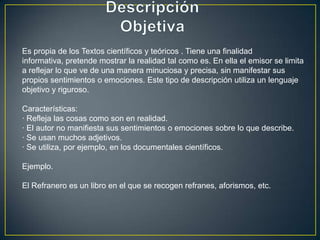 Es propia de los Textos científicos y teóricos . Tiene una finalidad
informativa, pretende mostrar la realidad tal como es. En ella el emisor se limita
a reflejar lo que ve de una manera minuciosa y precisa, sin manifestar sus
propios sentimientos o emociones. Este tipo de descripción utiliza un lenguaje
objetivo y riguroso.

Características:
· Refleja las cosas como son en realidad.
· El autor no manifiesta sus sentimientos o emociones sobre lo que describe.
· Se usan muchos adjetivos.
· Se utiliza, por ejemplo, en los documentales científicos.

Ejemplo.

El Refranero es un libro en el que se recogen refranes, aforismos, etc.
 