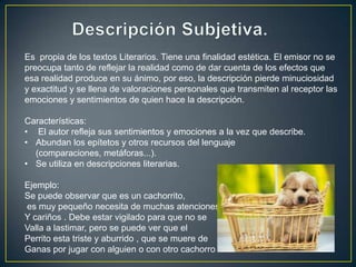 Es propia de los textos Literarios. Tiene una finalidad estética. El emisor no se
preocupa tanto de reflejar la realidad como de dar cuenta de los efectos que
esa realidad produce en su ánimo, por eso, la descripción pierde minuciosidad
y exactitud y se llena de valoraciones personales que transmiten al receptor las
emociones y sentimientos de quien hace la descripción.

Características:
• El autor refleja sus sentimientos y emociones a la vez que describe.
• Abundan los epítetos y otros recursos del lenguaje
  (comparaciones, metáforas...).
• Se utiliza en descripciones literarias.

Ejemplo:
Se puede observar que es un cachorrito,
es muy pequeño necesita de muchas atenciones
Y cariños . Debe estar vigilado para que no se
Valla a lastimar, pero se puede ver que el
Perrito esta triste y aburrido , que se muere de
Ganas por jugar con alguien o con otro cachorro
 