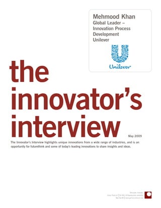 Mehmood Khan
                                                              Global Leader –
                                                              Innovation Process
                                                              Development
                                                              Unilever




the
innovator’s
interview
The Innovator’s Interview highlights unique innovations from a wide range of industries, and is an
opportunity for futurethink and some of today’s leading innovations to share insights and ideas.
                                                                                                      May 2009




                                                                                                       Anticipate. Innovate.
                                                                                        |
                                                                         Future Think LLC © 2005–09 Reproduction prohibited
                                                                                                 |
                                                                                      New York NY www.getfuturethink.com
 
