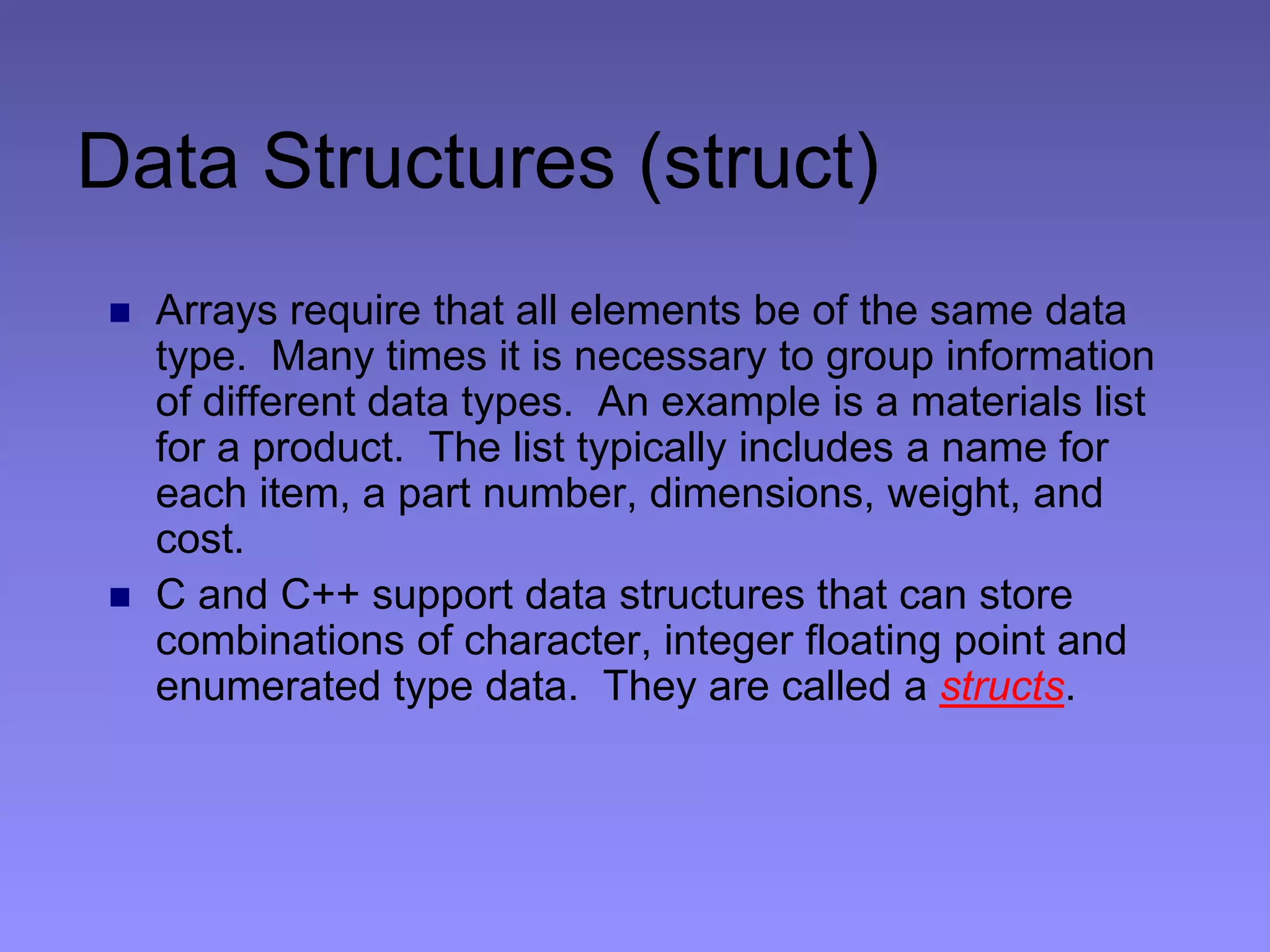 Data Structures (struct)
 Arrays require that all elements be of the same data
type. Many times it is necessary to group information
of different data types. An example is a materials list
for a product. The list typically includes a name for
each item, a part number, dimensions, weight, and
cost.
 C and C++ support data structures that can store
combinations of character, integer floating point and
enumerated type data. They are called a structs.
 