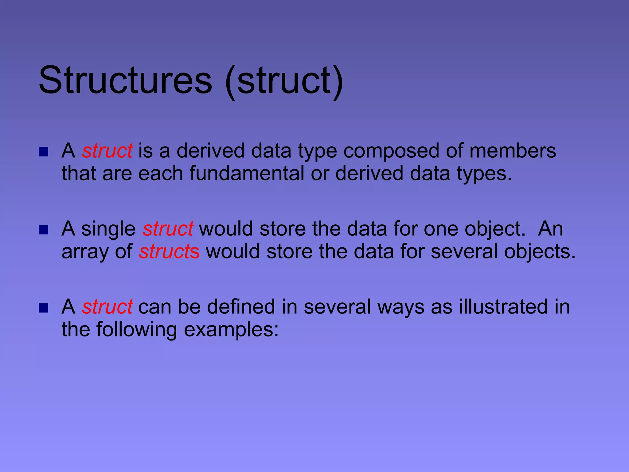 Structures (struct)
 A struct is a derived data type composed of members
that are each fundamental or derived data types.
 A single struct would store the data for one object. An
array of structs would store the data for several objects.
 A struct can be defined in several ways as illustrated in
the following examples:
 