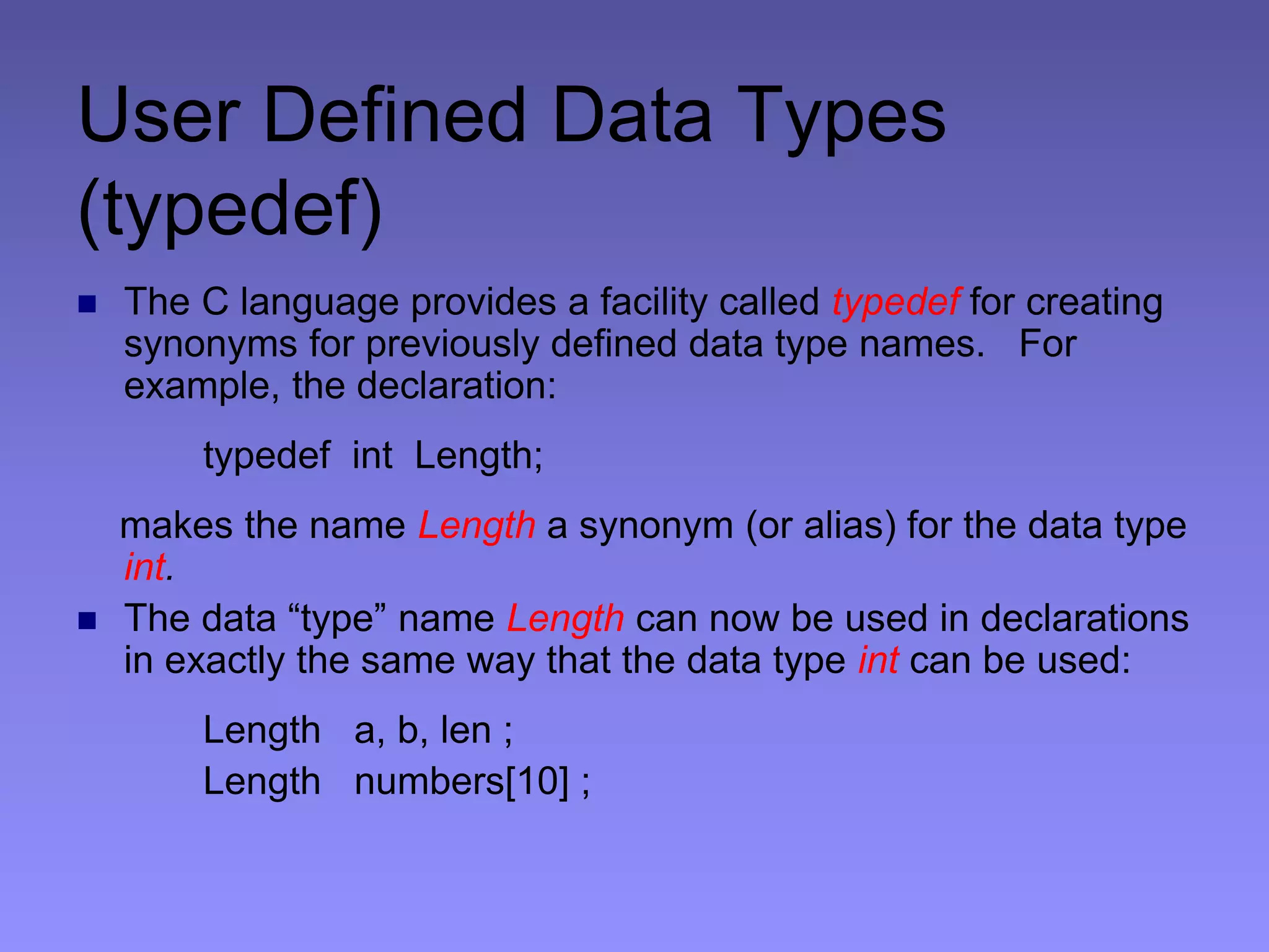 User Defined Data Types
(typedef)
 The C language provides a facility called typedef for creating
synonyms for previously defined data type names. For
example, the declaration:
typedef int Length;
makes the name Length a synonym (or alias) for the data type
int.
 The data “type” name Length can now be used in declarations
in exactly the same way that the data type int can be used:
Length a, b, len ;
Length numbers[10] ;
 