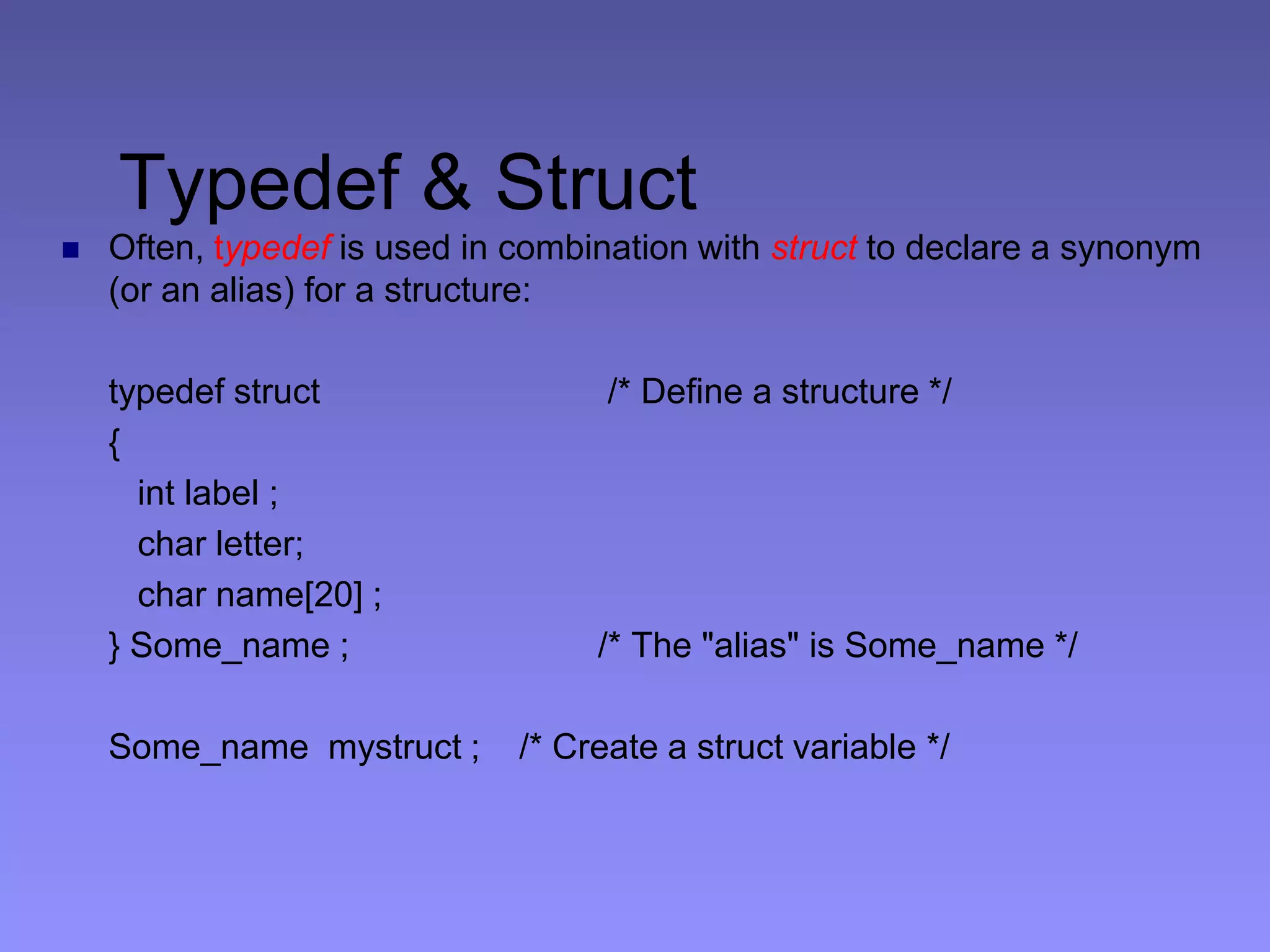 Typedef & Struct
 Often, typedef is used in combination with struct to declare a synonym
(or an alias) for a structure:
typedef struct /* Define a structure */
{
int label ;
char letter;
char name[20] ;
} Some_name ; /* The "alias" is Some_name */
Some_name mystruct ; /* Create a struct variable */
 