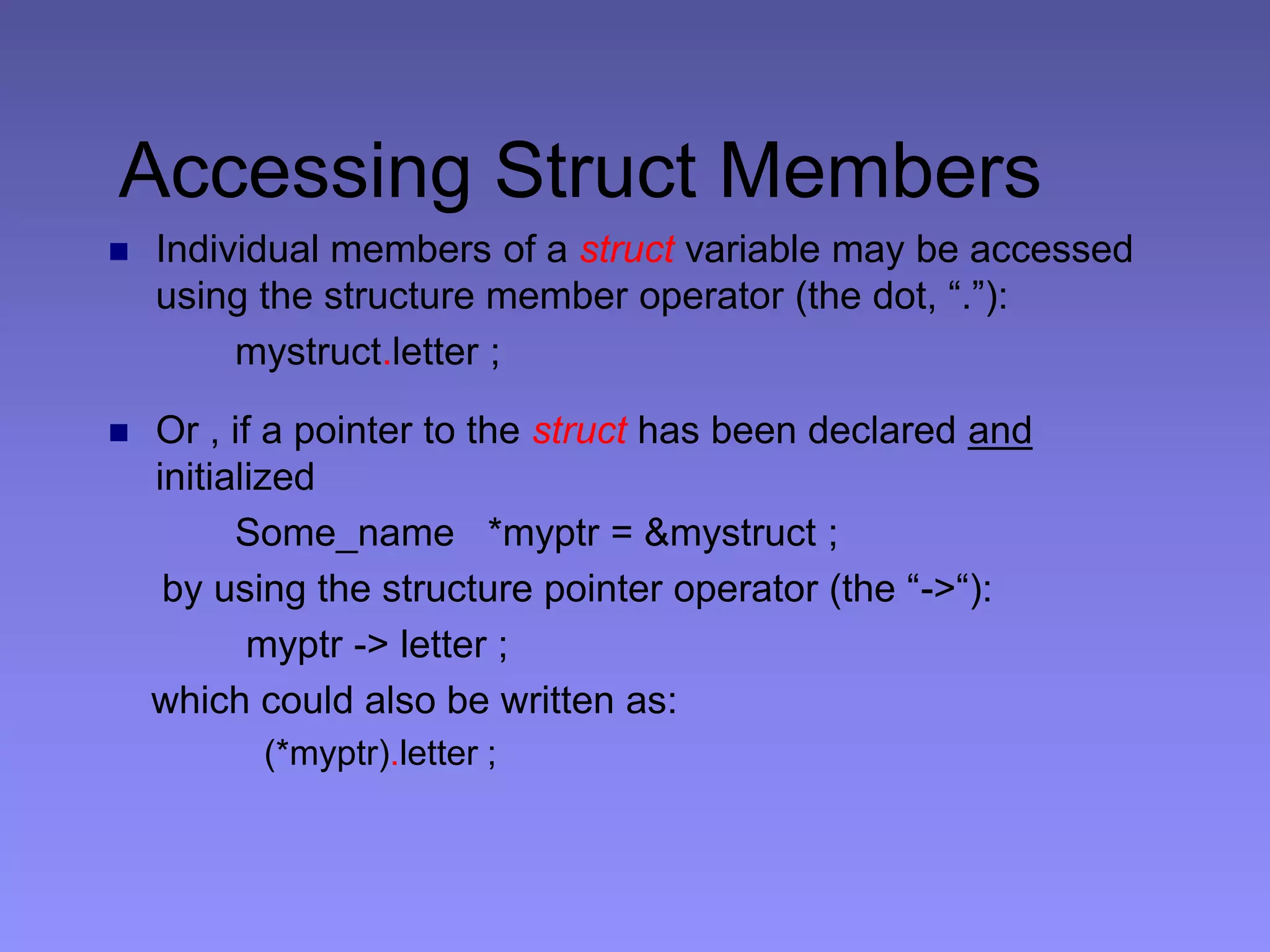 Accessing Struct Members
 Individual members of a struct variable may be accessed
using the structure member operator (the dot, “.”):
mystruct.letter ;
 Or , if a pointer to the struct has been declared and
initialized
Some_name *myptr = &mystruct ;
by using the structure pointer operator (the “->“):
myptr -> letter ;
which could also be written as:
(*myptr).letter ;
 