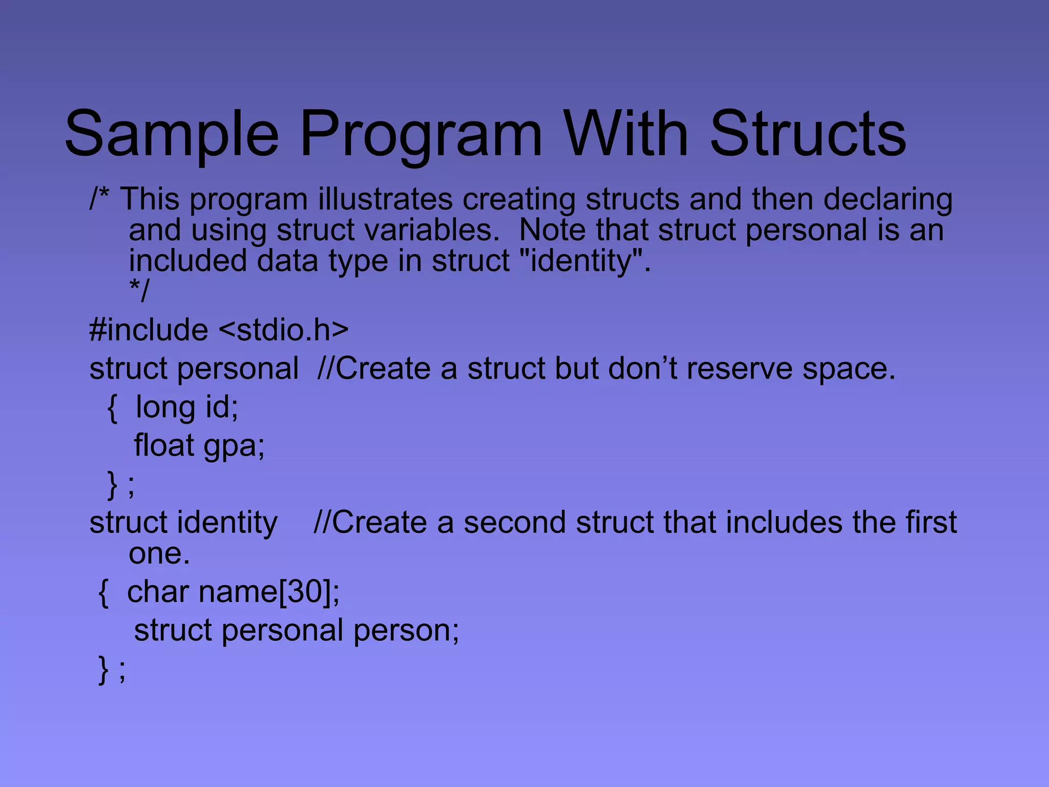 Sample Program With Structs
/* This program illustrates creating structs and then declaring
and using struct variables. Note that struct personal is an
included data type in struct "identity".
*/
#include <stdio.h>
struct personal //Create a struct but don’t reserve space.
{ long id;
float gpa;
} ;
struct identity //Create a second struct that includes the first
one.
{ char name[30];
struct personal person;
} ;
 