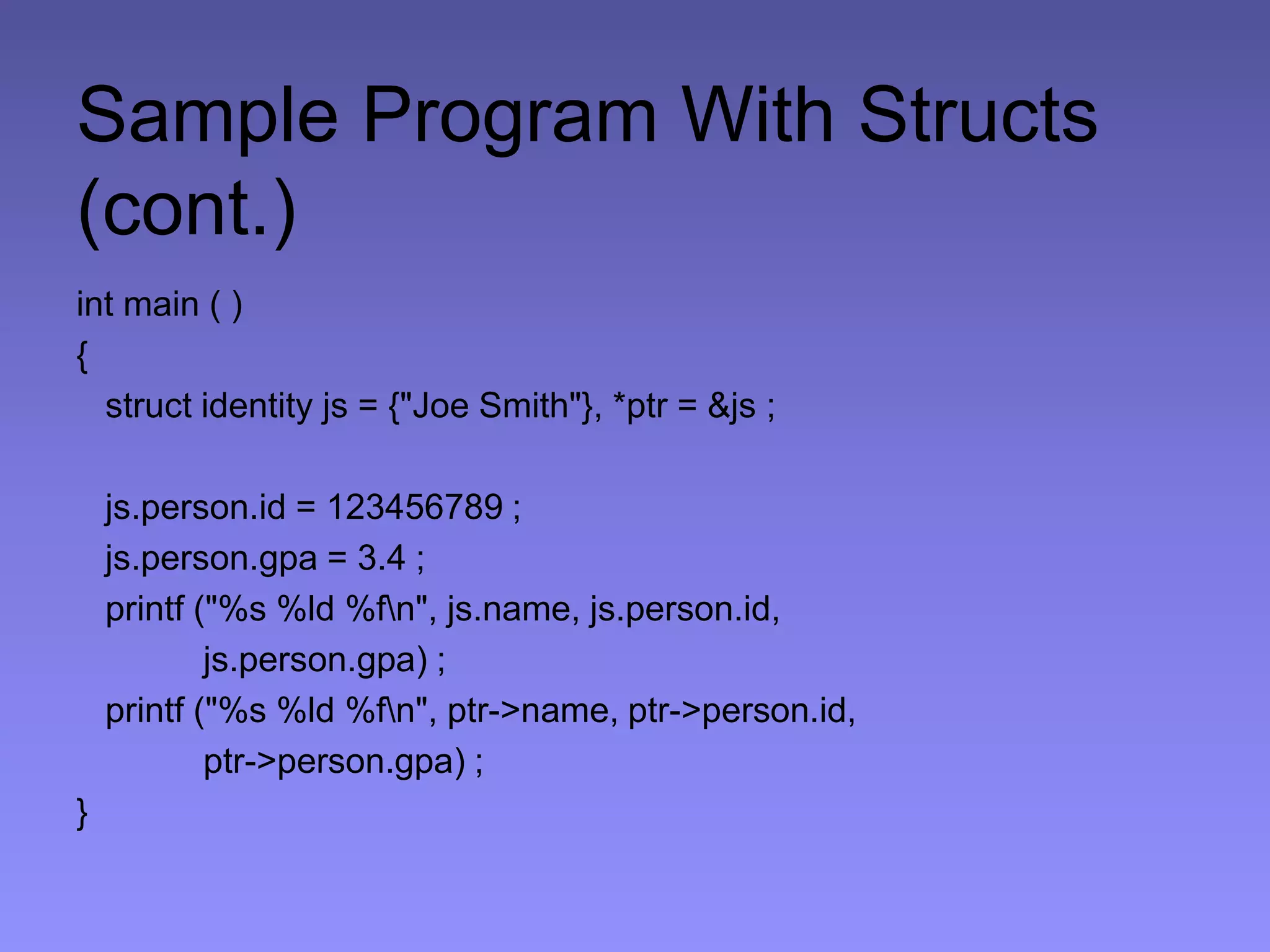 Sample Program With Structs
(cont.)
int main ( )
{
struct identity js = {"Joe Smith"}, *ptr = &js ;
js.person.id = 123456789 ;
js.person.gpa = 3.4 ;
printf ("%s %ld %fn", js.name, js.person.id,
js.person.gpa) ;
printf ("%s %ld %fn", ptr->name, ptr->person.id,
ptr->person.gpa) ;
}
 