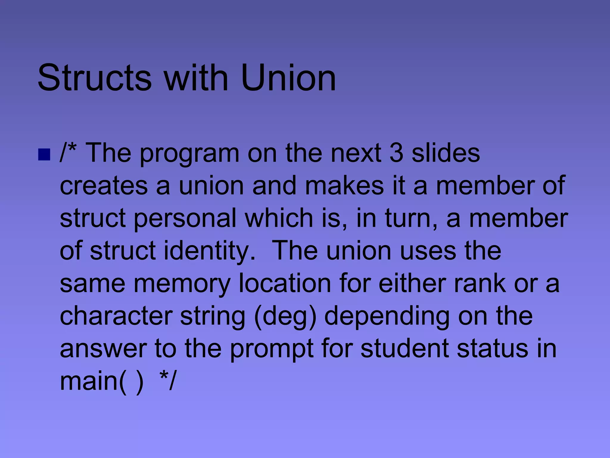 Structs with Union
 /* The program on the next 3 slides
creates a union and makes it a member of
struct personal which is, in turn, a member
of struct identity. The union uses the
same memory location for either rank or a
character string (deg) depending on the
answer to the prompt for student status in
main( ) */
 