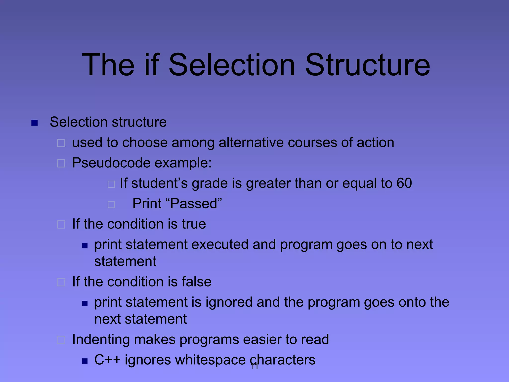 The if Selection Structure
 Selection structure
 used to choose among alternative courses of action
 Pseudocode example:
 If student’s grade is greater than or equal to 60
 Print “Passed”
 If the condition is true
 print statement executed and program goes on to next
statement
 If the condition is false
 print statement is ignored and the program goes onto the
next statement
 Indenting makes programs easier to read
 C++ ignores whitespace characters11
 