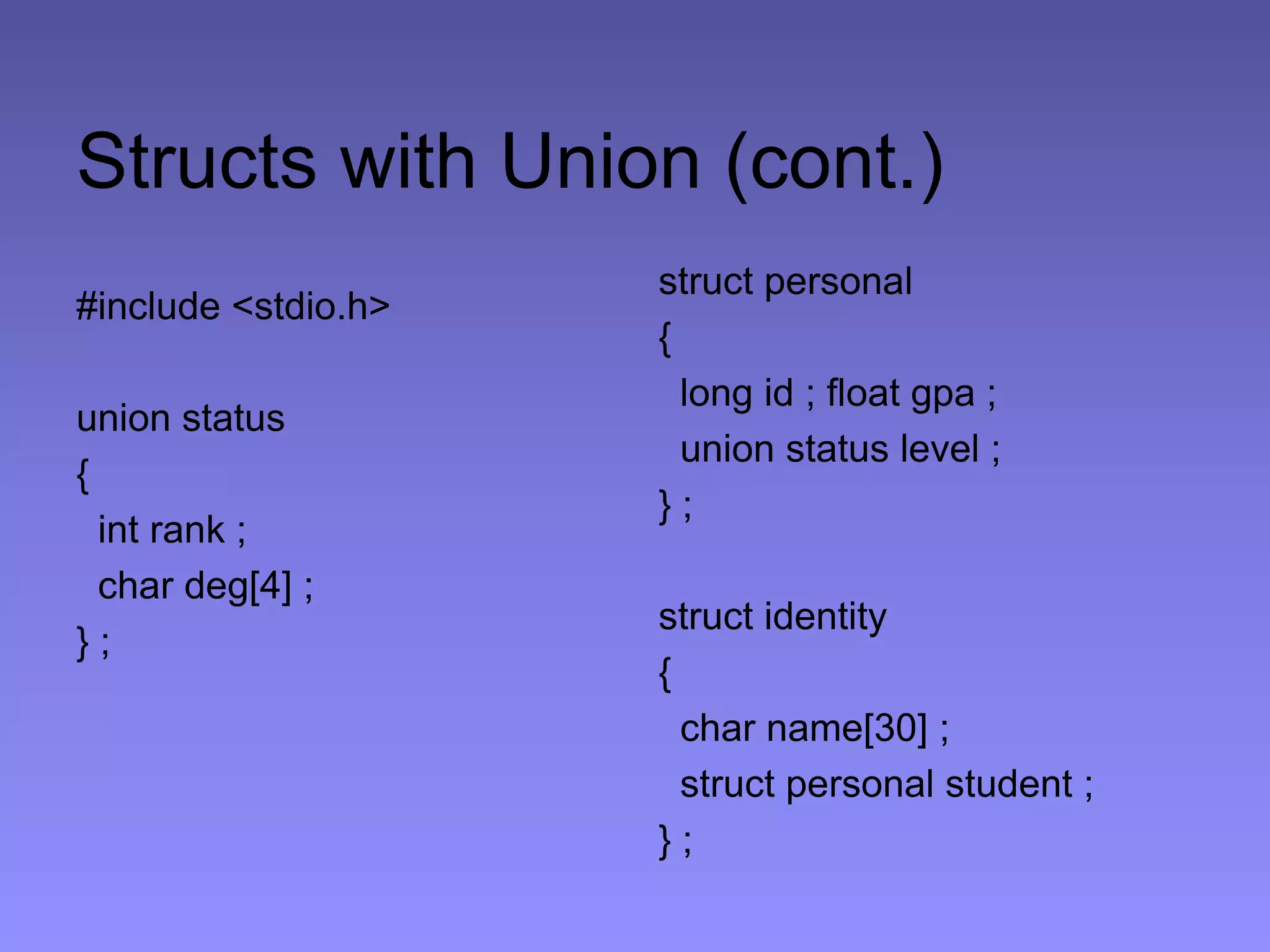 Structs with Union (cont.)
#include <stdio.h>
union status
{
int rank ;
char deg[4] ;
} ;
struct personal
{
long id ; float gpa ;
union status level ;
} ;
struct identity
{
char name[30] ;
struct personal student ;
} ;
 
