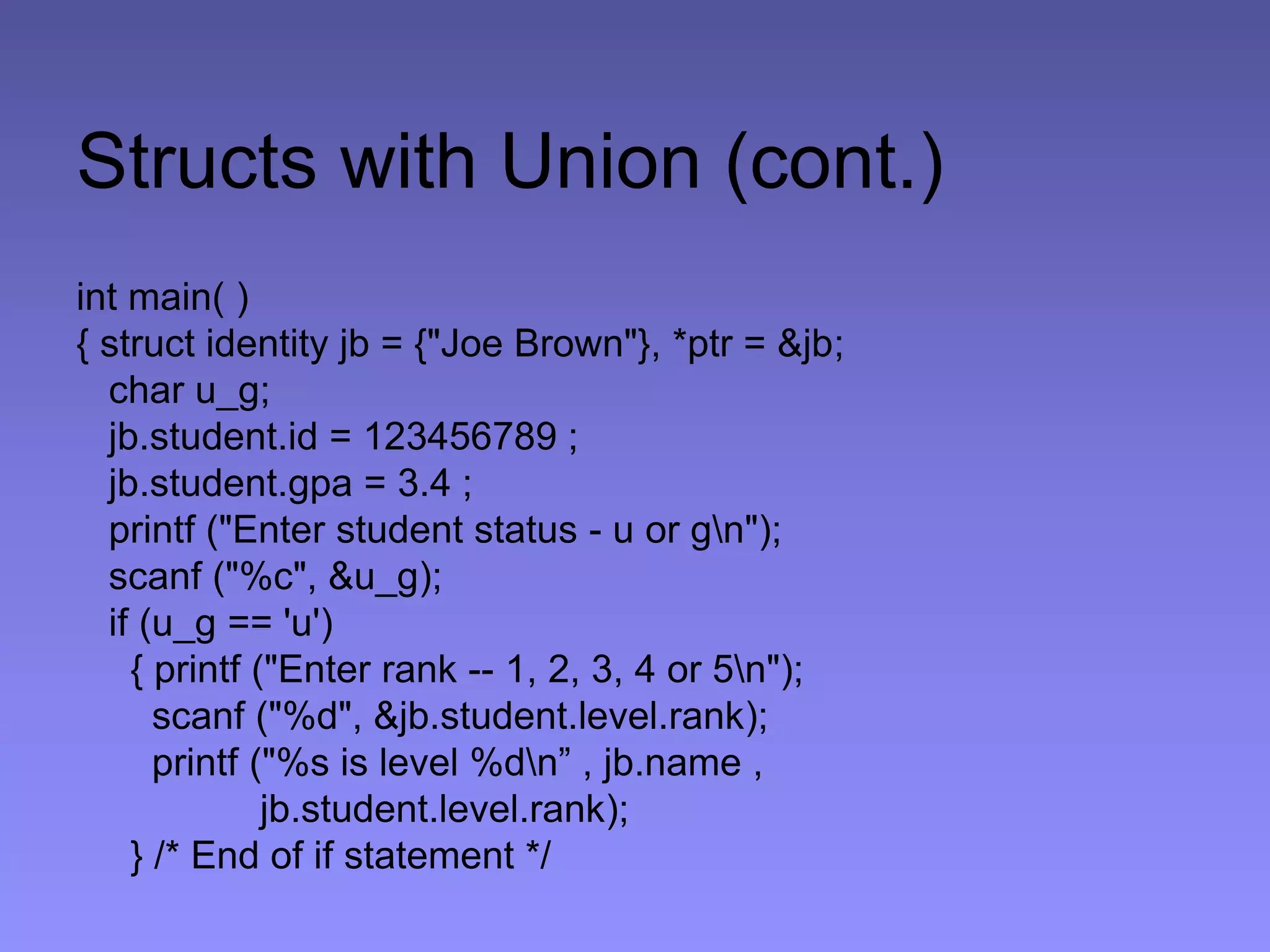 Structs with Union (cont.)
int main( )
{ struct identity jb = {"Joe Brown"}, *ptr = &jb;
char u_g;
jb.student.id = 123456789 ;
jb.student.gpa = 3.4 ;
printf ("Enter student status - u or gn");
scanf ("%c", &u_g);
if (u_g == 'u')
{ printf ("Enter rank -- 1, 2, 3, 4 or 5n");
scanf ("%d", &jb.student.level.rank);
printf ("%s is level %dn” , jb.name ,
jb.student.level.rank);
} /* End of if statement */
 
