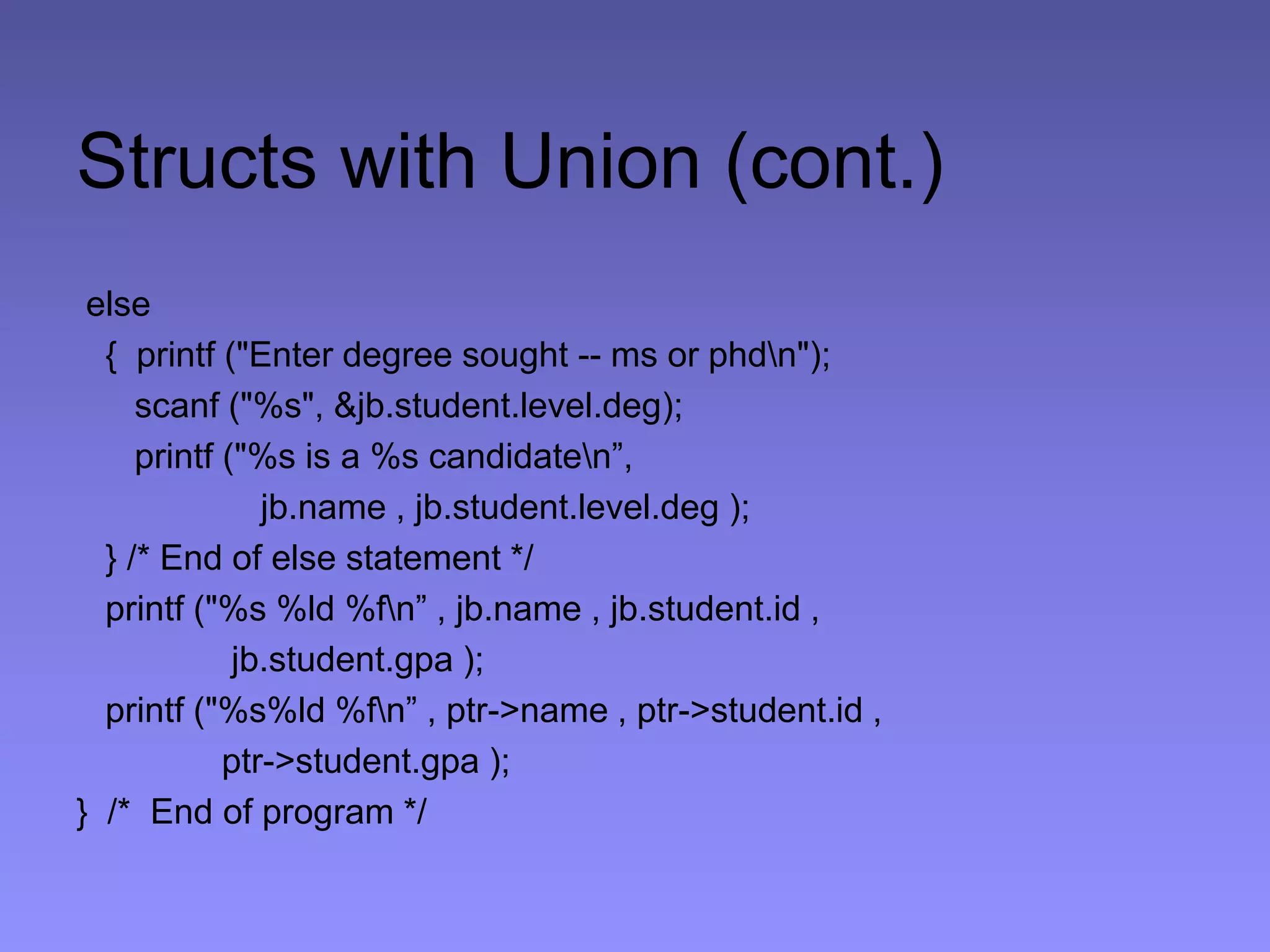 Structs with Union (cont.)
else
{ printf ("Enter degree sought -- ms or phdn");
scanf ("%s", &jb.student.level.deg);
printf ("%s is a %s candidaten”,
jb.name , jb.student.level.deg );
} /* End of else statement */
printf ("%s %ld %fn” , jb.name , jb.student.id ,
jb.student.gpa );
printf ("%s%ld %fn” , ptr->name , ptr->student.id ,
ptr->student.gpa );
} /* End of program */
 