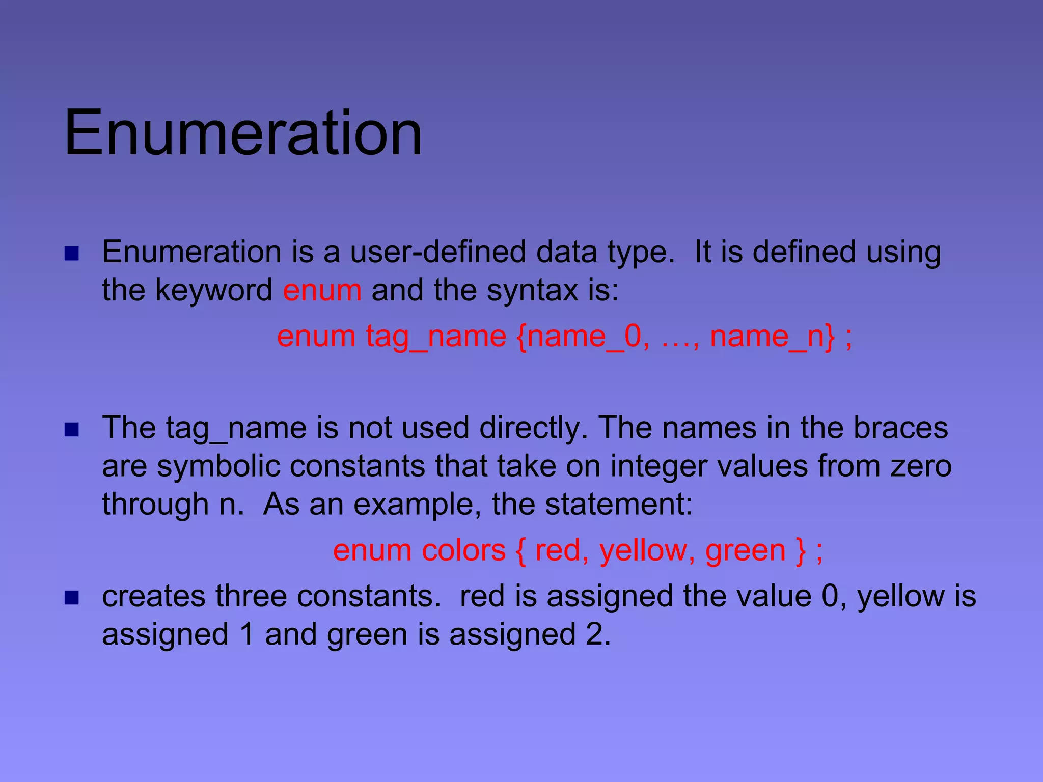 Enumeration
 Enumeration is a user-defined data type. It is defined using
the keyword enum and the syntax is:
enum tag_name {name_0, …, name_n} ;
 The tag_name is not used directly. The names in the braces
are symbolic constants that take on integer values from zero
through n. As an example, the statement:
enum colors { red, yellow, green } ;
 creates three constants. red is assigned the value 0, yellow is
assigned 1 and green is assigned 2.
 
