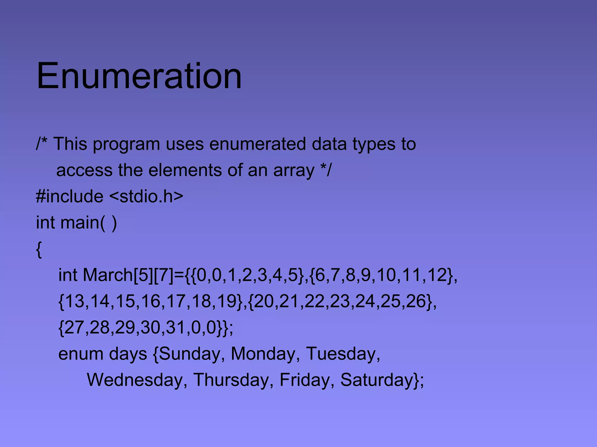 Enumeration
/* This program uses enumerated data types to
access the elements of an array */
#include <stdio.h>
int main( )
{
int March[5][7]={{0,0,1,2,3,4,5},{6,7,8,9,10,11,12},
{13,14,15,16,17,18,19},{20,21,22,23,24,25,26},
{27,28,29,30,31,0,0}};
enum days {Sunday, Monday, Tuesday,
Wednesday, Thursday, Friday, Saturday};
 