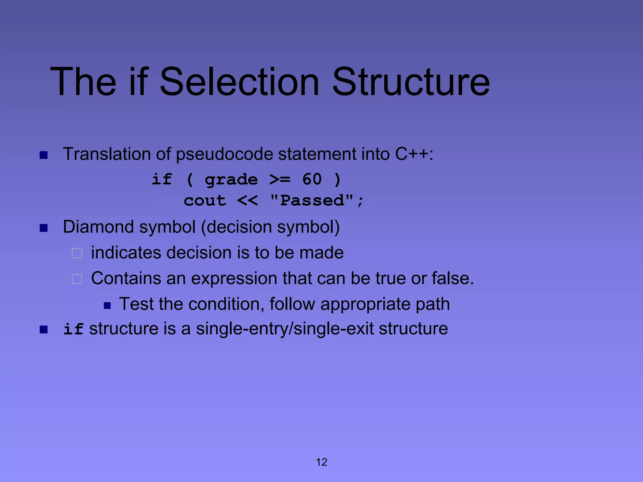 12
The if Selection Structure
 Translation of pseudocode statement into C++:
if ( grade >= 60 )
cout << "Passed";
 Diamond symbol (decision symbol)
 indicates decision is to be made
 Contains an expression that can be true or false.
 Test the condition, follow appropriate path
 if structure is a single-entry/single-exit structure
 