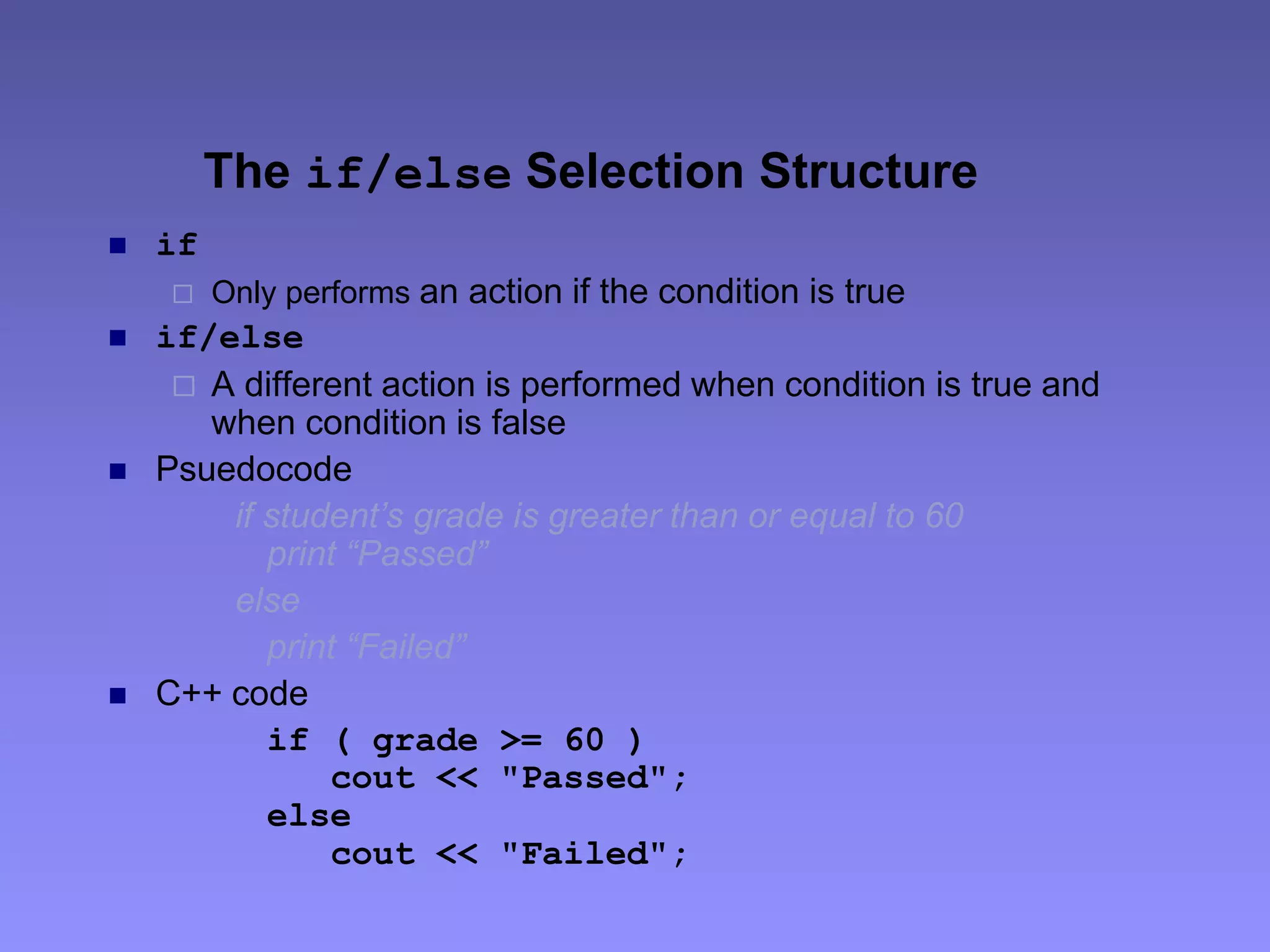 The if/else Selection Structure
 if
 Only performs an action if the condition is true
 if/else
 A different action is performed when condition is true and
when condition is false
 Psuedocode
if student’s grade is greater than or equal to 60
print “Passed”
else
print “Failed”
 C++ code
if ( grade >= 60 )
cout << "Passed";
else
cout << "Failed";
 