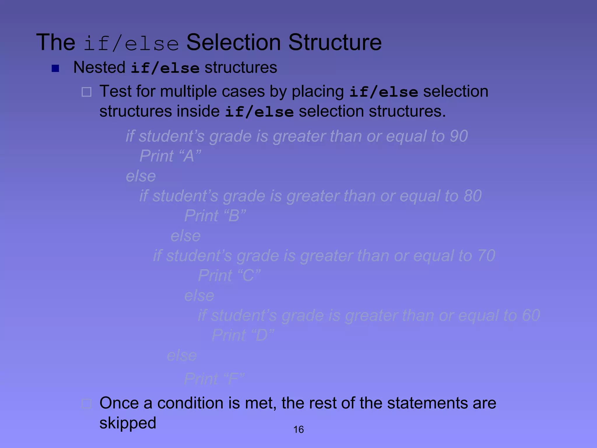 16
The if/else Selection Structure
 Nested if/else structures
 Test for multiple cases by placing if/else selection
structures inside if/else selection structures.
if student’s grade is greater than or equal to 90
Print “A”
else
if student’s grade is greater than or equal to 80
Print “B”
else
if student’s grade is greater than or equal to 70
Print “C”
else
if student’s grade is greater than or equal to 60
Print “D”
else
Print “F”
 Once a condition is met, the rest of the statements are
skipped
 