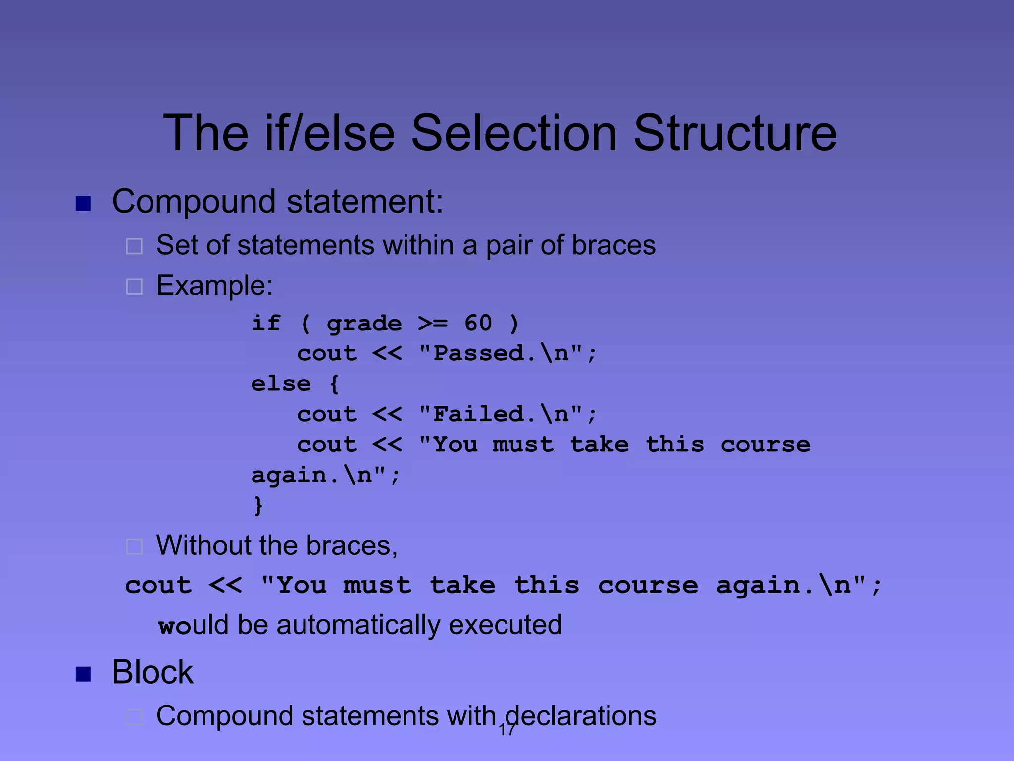 17
The if/else Selection Structure
 Compound statement:
 Set of statements within a pair of braces
 Example:
if ( grade >= 60 )
cout << "Passed.n";
else {
cout << "Failed.n";
cout << "You must take this course
again.n";
}
 Without the braces,
cout << "You must take this course again.n";
would be automatically executed
 Block
 Compound statements with declarations
 