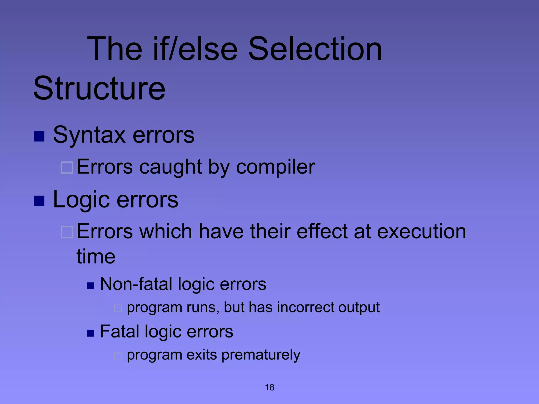 18
The if/else Selection
Structure
 Syntax errors
Errors caught by compiler
 Logic errors
Errors which have their effect at execution
time
 Non-fatal logic errors
 program runs, but has incorrect output
 Fatal logic errors
 program exits prematurely
 