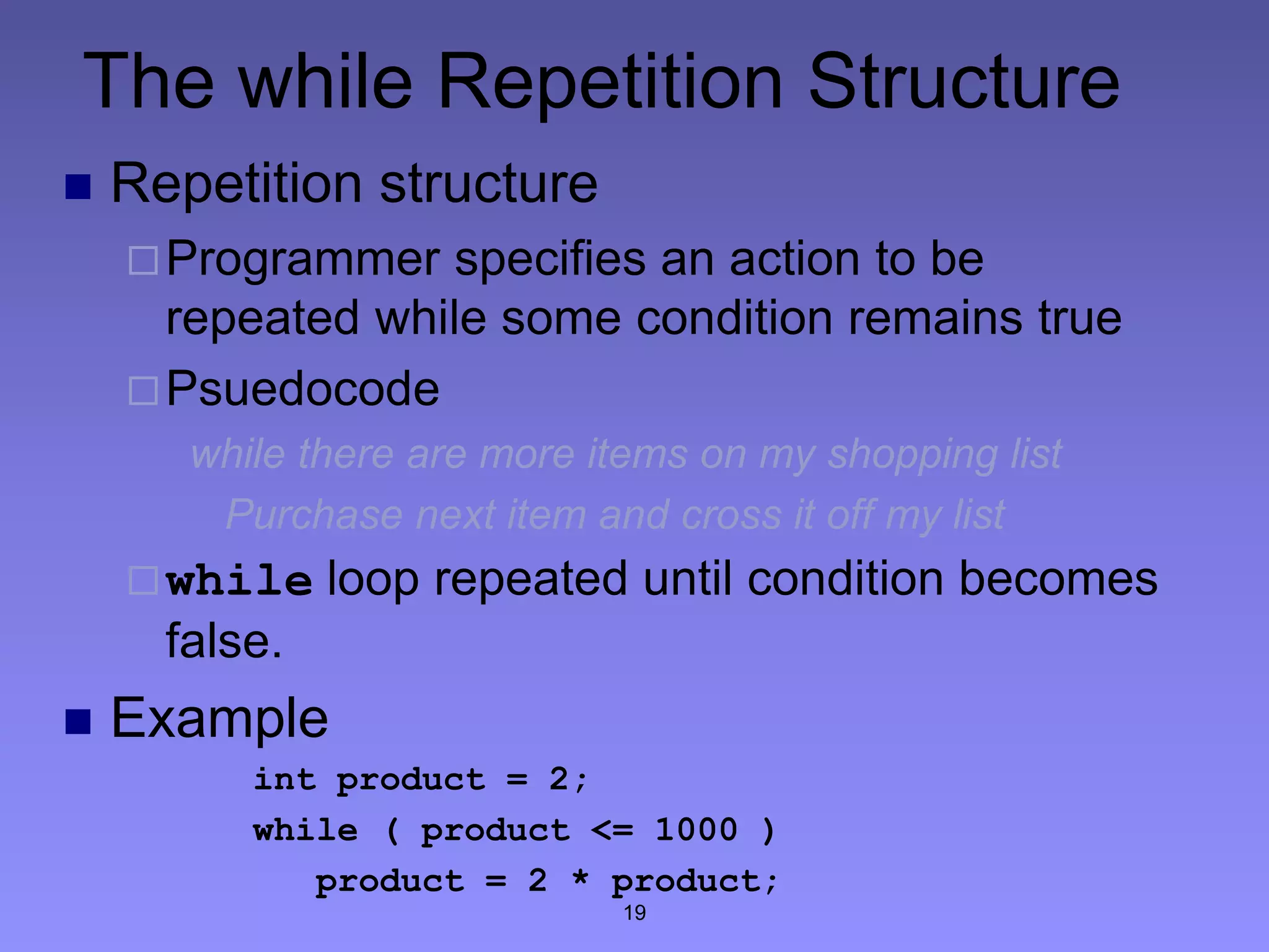 19
The while Repetition Structure
 Repetition structure
Programmer specifies an action to be
repeated while some condition remains true
Psuedocode
while there are more items on my shopping list
Purchase next item and cross it off my list
while loop repeated until condition becomes
false.
 Example
int product = 2;
while ( product <= 1000 )
product = 2 * product;
 