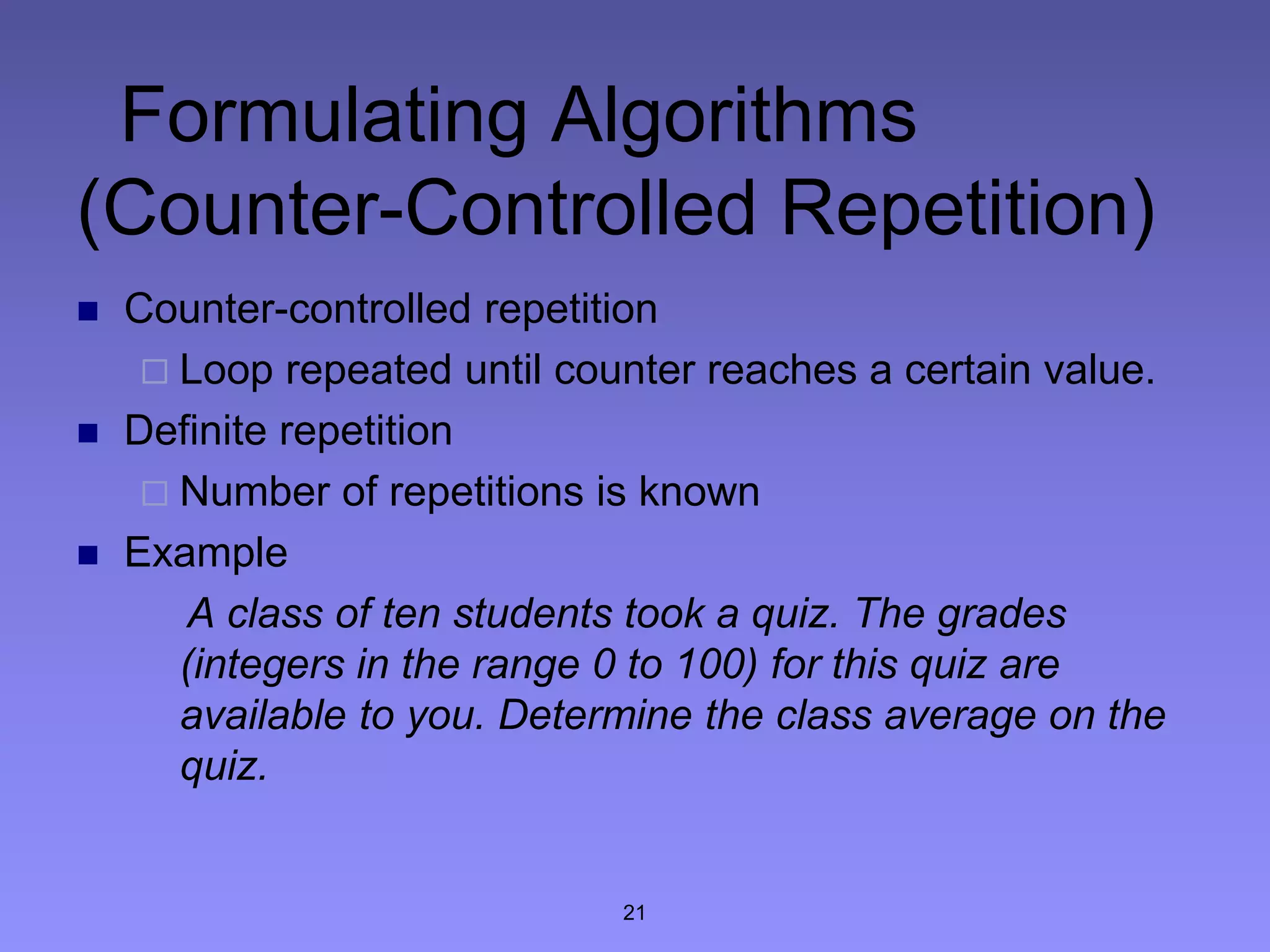 21
Formulating Algorithms
(Counter-Controlled Repetition)
 Counter-controlled repetition
 Loop repeated until counter reaches a certain value.
 Definite repetition
 Number of repetitions is known
 Example
A class of ten students took a quiz. The grades
(integers in the range 0 to 100) for this quiz are
available to you. Determine the class average on the
quiz.
 