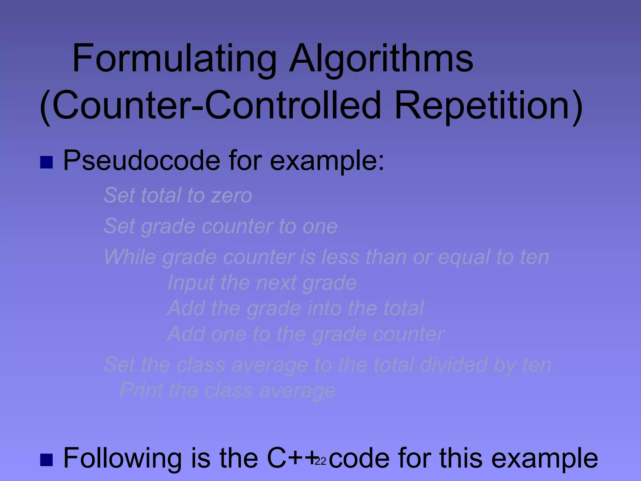 22
Formulating Algorithms
(Counter-Controlled Repetition)
 Pseudocode for example:
Set total to zero
Set grade counter to one
While grade counter is less than or equal to ten
Input the next grade
Add the grade into the total
Add one to the grade counter
Set the class average to the total divided by ten
Print the class average
 Following is the C++ code for this example
 