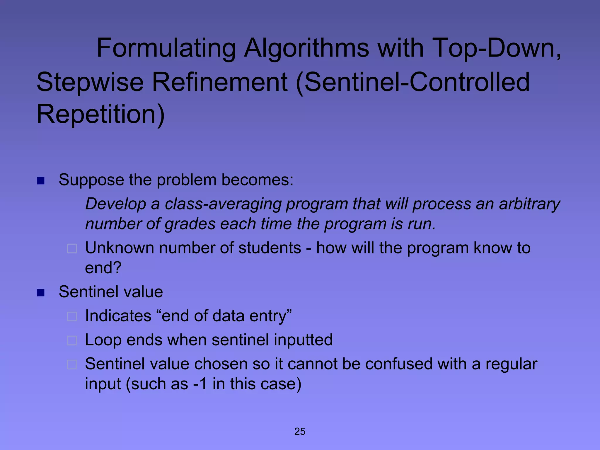 25
Formulating Algorithms with Top-Down,
Stepwise Refinement (Sentinel-Controlled
Repetition)
 Suppose the problem becomes:
Develop a class-averaging program that will process an arbitrary
number of grades each time the program is run.
 Unknown number of students - how will the program know to
end?
 Sentinel value
 Indicates “end of data entry”
 Loop ends when sentinel inputted
 Sentinel value chosen so it cannot be confused with a regular
input (such as -1 in this case)
 