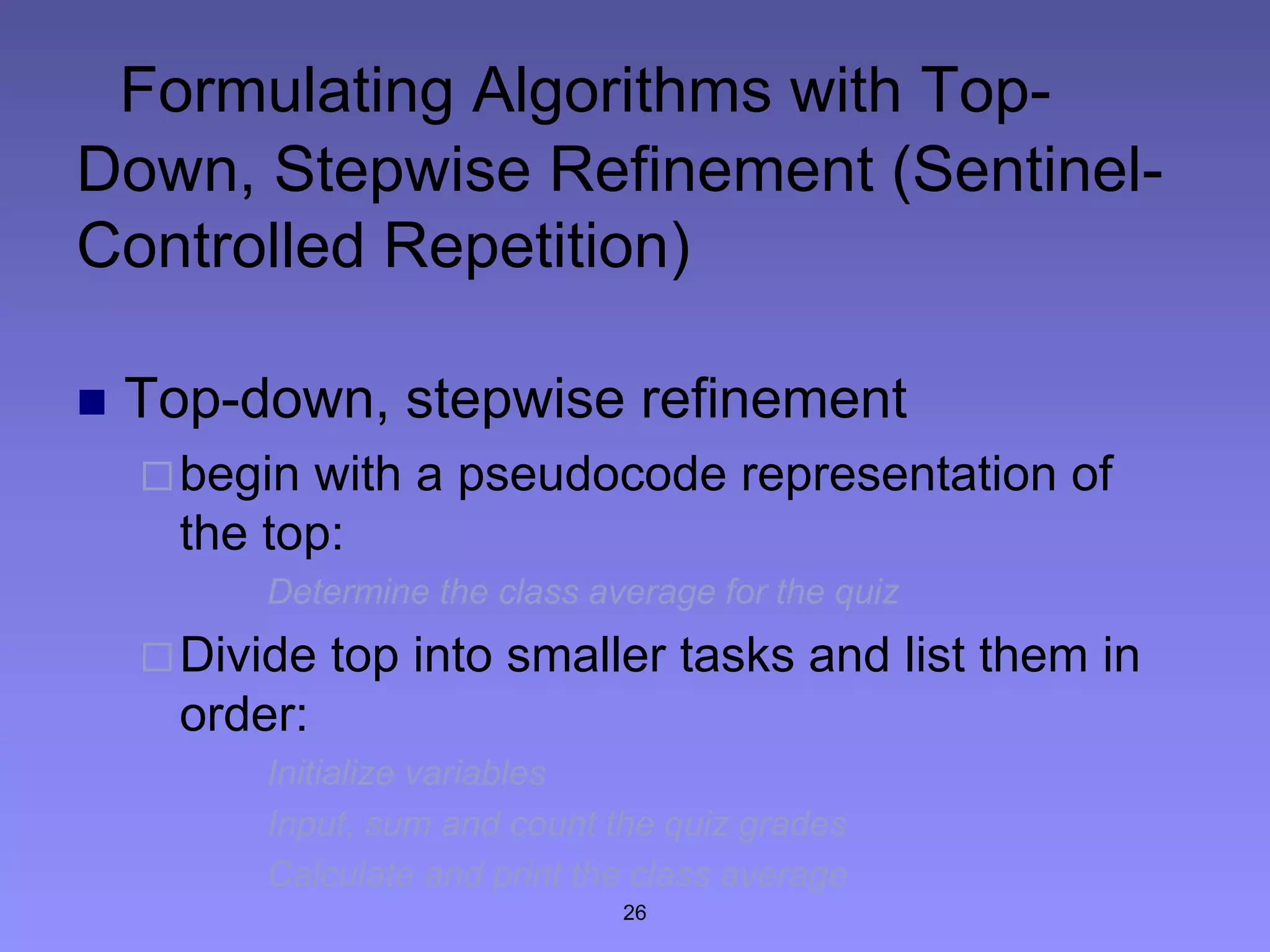 26
Formulating Algorithms with Top-
Down, Stepwise Refinement (Sentinel-
Controlled Repetition)
 Top-down, stepwise refinement
begin with a pseudocode representation of
the top:
Determine the class average for the quiz
Divide top into smaller tasks and list them in
order:
Initialize variables
Input, sum and count the quiz grades
Calculate and print the class average
 