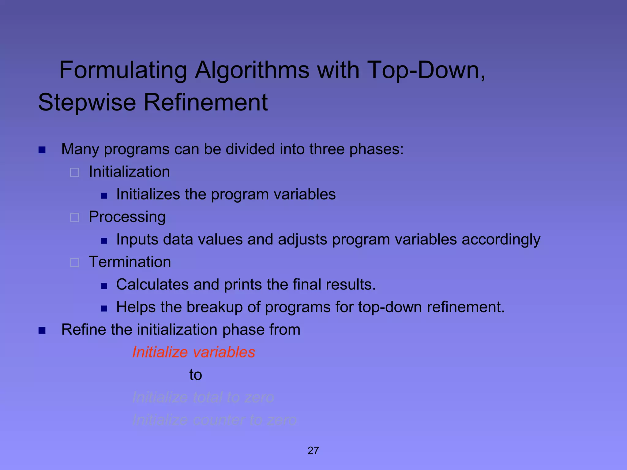 27
Formulating Algorithms with Top-Down,
Stepwise Refinement
 Many programs can be divided into three phases:
 Initialization
 Initializes the program variables
 Processing
 Inputs data values and adjusts program variables accordingly
 Termination
 Calculates and prints the final results.
 Helps the breakup of programs for top-down refinement.
 Refine the initialization phase from
Initialize variables
to
Initialize total to zero
Initialize counter to zero
 