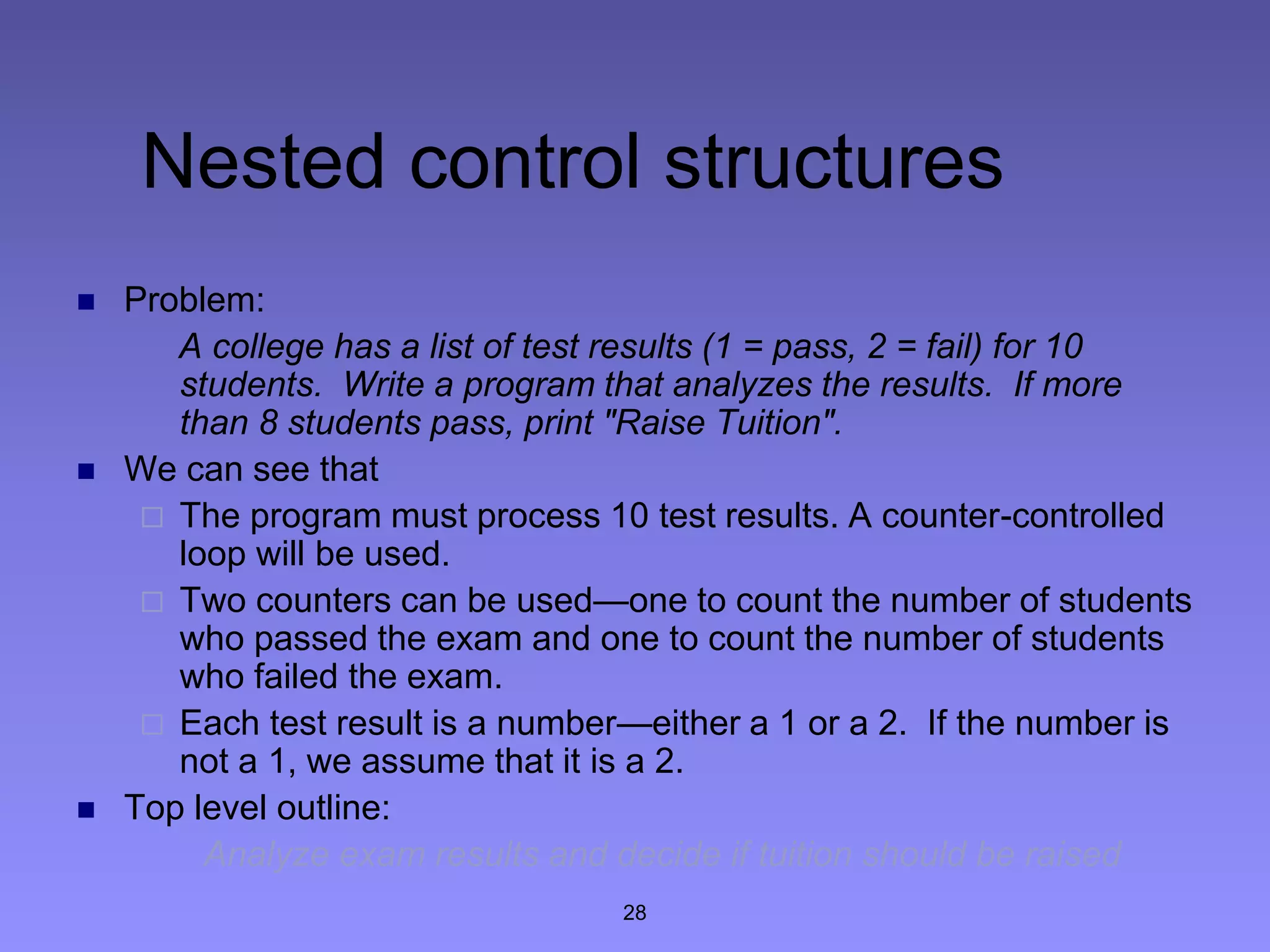 28
Nested control structures
 Problem:
A college has a list of test results (1 = pass, 2 = fail) for 10
students. Write a program that analyzes the results. If more
than 8 students pass, print "Raise Tuition".
 We can see that
 The program must process 10 test results. A counter-controlled
loop will be used.
 Two counters can be used—one to count the number of students
who passed the exam and one to count the number of students
who failed the exam.
 Each test result is a number—either a 1 or a 2. If the number is
not a 1, we assume that it is a 2.
 Top level outline:
Analyze exam results and decide if tuition should be raised
 