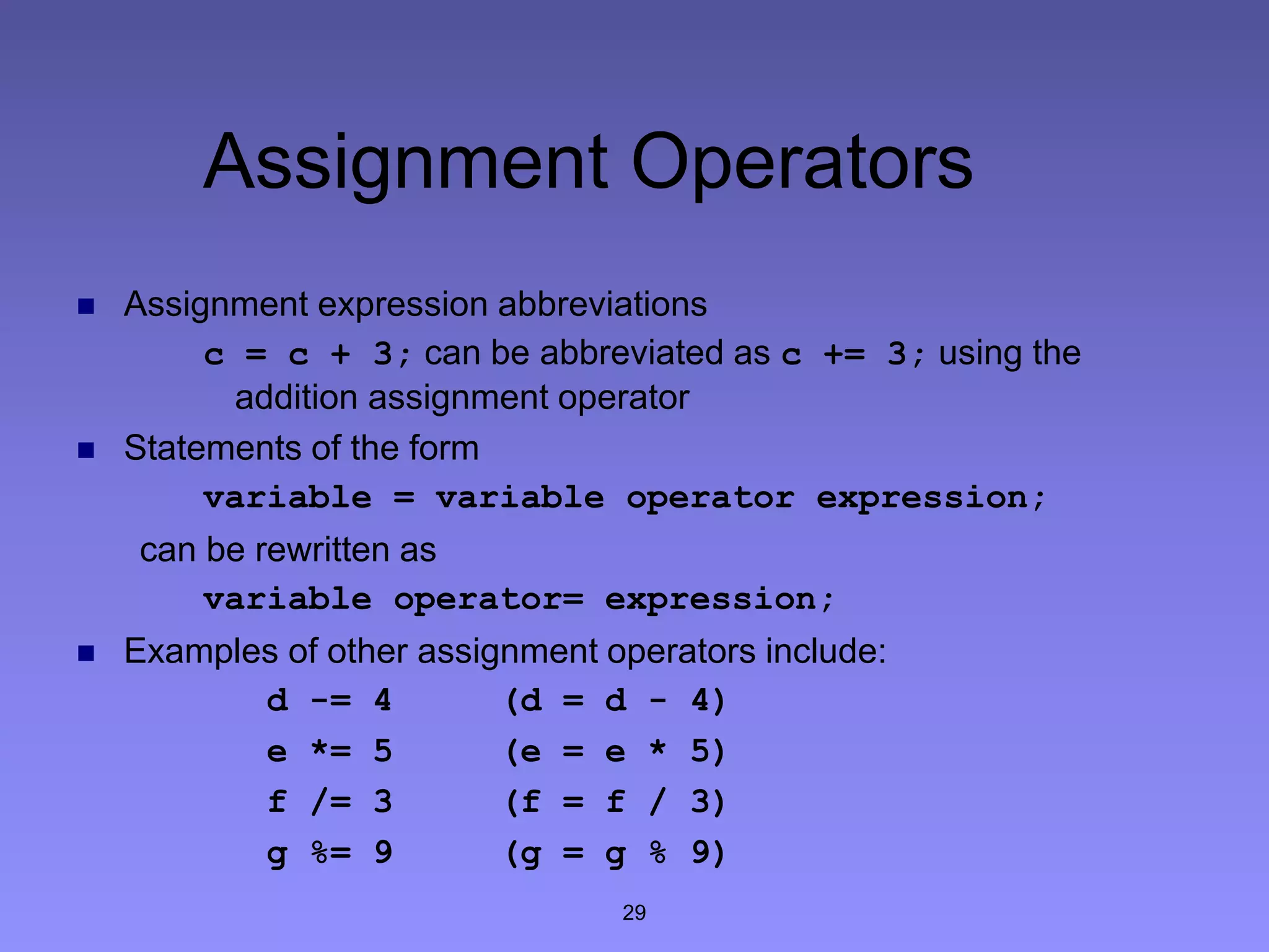 29
Assignment Operators
 Assignment expression abbreviations
c = c + 3; can be abbreviated as c += 3; using the
addition assignment operator
 Statements of the form
variable = variable operator expression;
can be rewritten as
variable operator= expression;
 Examples of other assignment operators include:
d -= 4 (d = d - 4)
e *= 5 (e = e * 5)
f /= 3 (f = f / 3)
g %= 9 (g = g % 9)
 