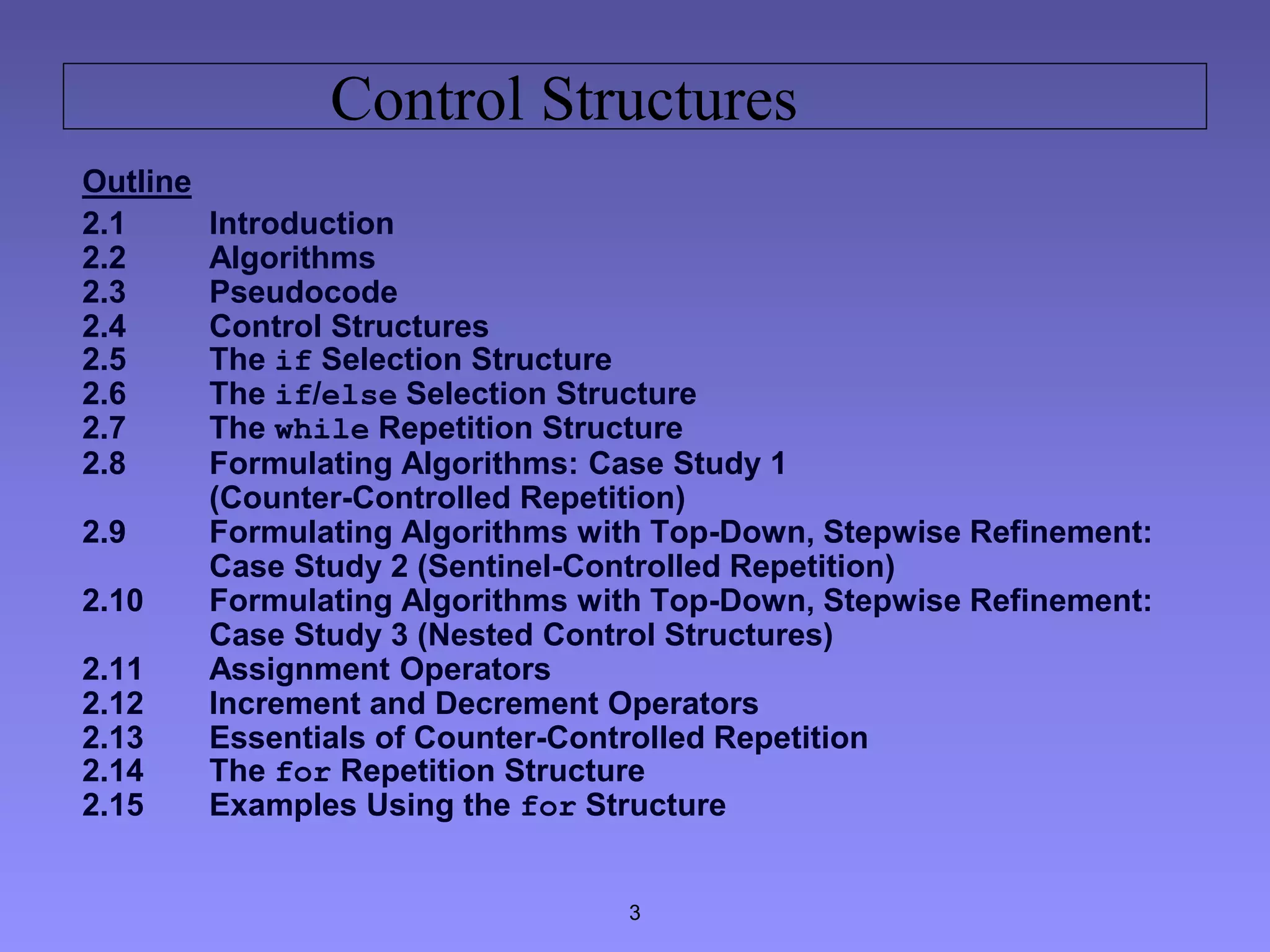 3
Control Structures
Outline
2.1 Introduction
2.2 Algorithms
2.3 Pseudocode
2.4 Control Structures
2.5 The if Selection Structure
2.6 The if/else Selection Structure
2.7 The while Repetition Structure
2.8 Formulating Algorithms: Case Study 1
(Counter-Controlled Repetition)
2.9 Formulating Algorithms with Top-Down, Stepwise Refinement:
Case Study 2 (Sentinel-Controlled Repetition)
2.10 Formulating Algorithms with Top-Down, Stepwise Refinement:
Case Study 3 (Nested Control Structures)
2.11 Assignment Operators
2.12 Increment and Decrement Operators
2.13 Essentials of Counter-Controlled Repetition
2.14 The for Repetition Structure
2.15 Examples Using the for Structure
 