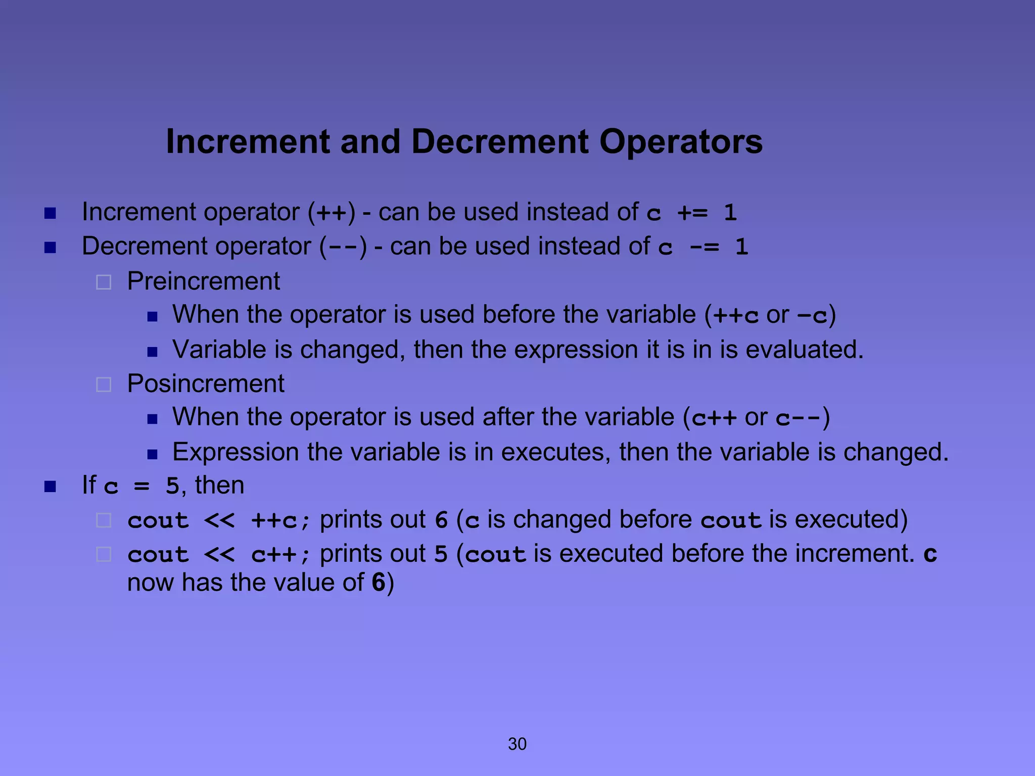 30
Increment and Decrement Operators
 Increment operator (++) - can be used instead of c += 1
 Decrement operator (--) - can be used instead of c -= 1
 Preincrement
 When the operator is used before the variable (++c or –c)
 Variable is changed, then the expression it is in is evaluated.
 Posincrement
 When the operator is used after the variable (c++ or c--)
 Expression the variable is in executes, then the variable is changed.
 If c = 5, then
 cout << ++c; prints out 6 (c is changed before cout is executed)
 cout << c++; prints out 5 (cout is executed before the increment. c
now has the value of 6)
 