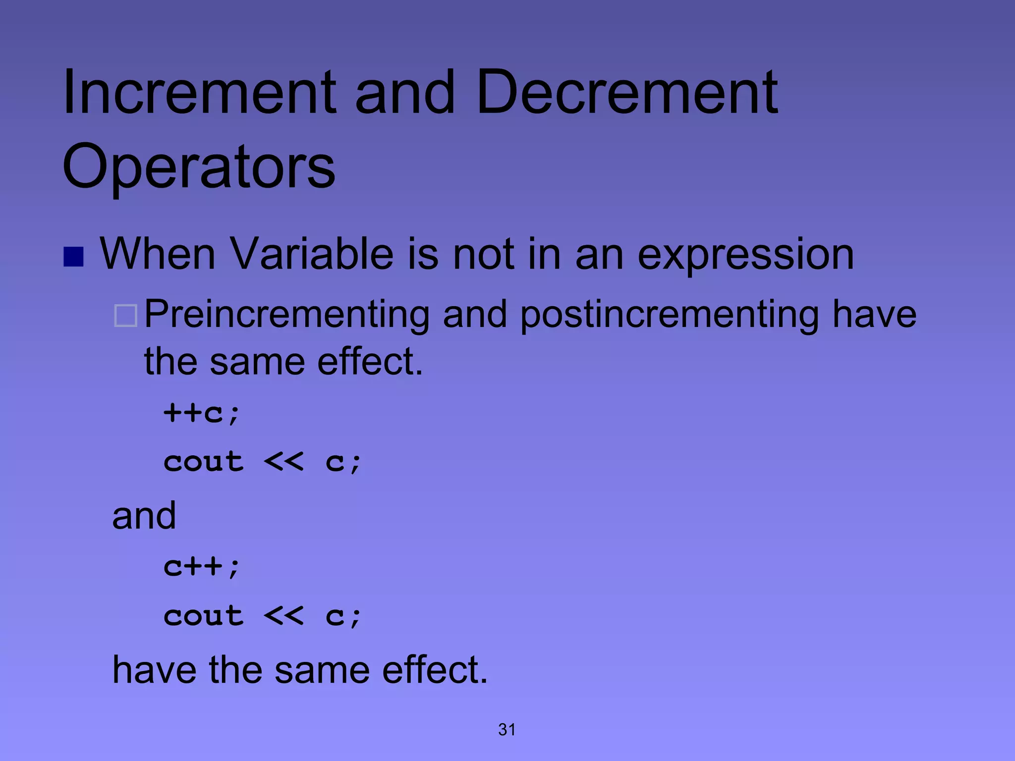 31
Increment and Decrement
Operators
 When Variable is not in an expression
Preincrementing and postincrementing have
the same effect.
++c;
cout << c;
and
c++;
cout << c;
have the same effect.
 