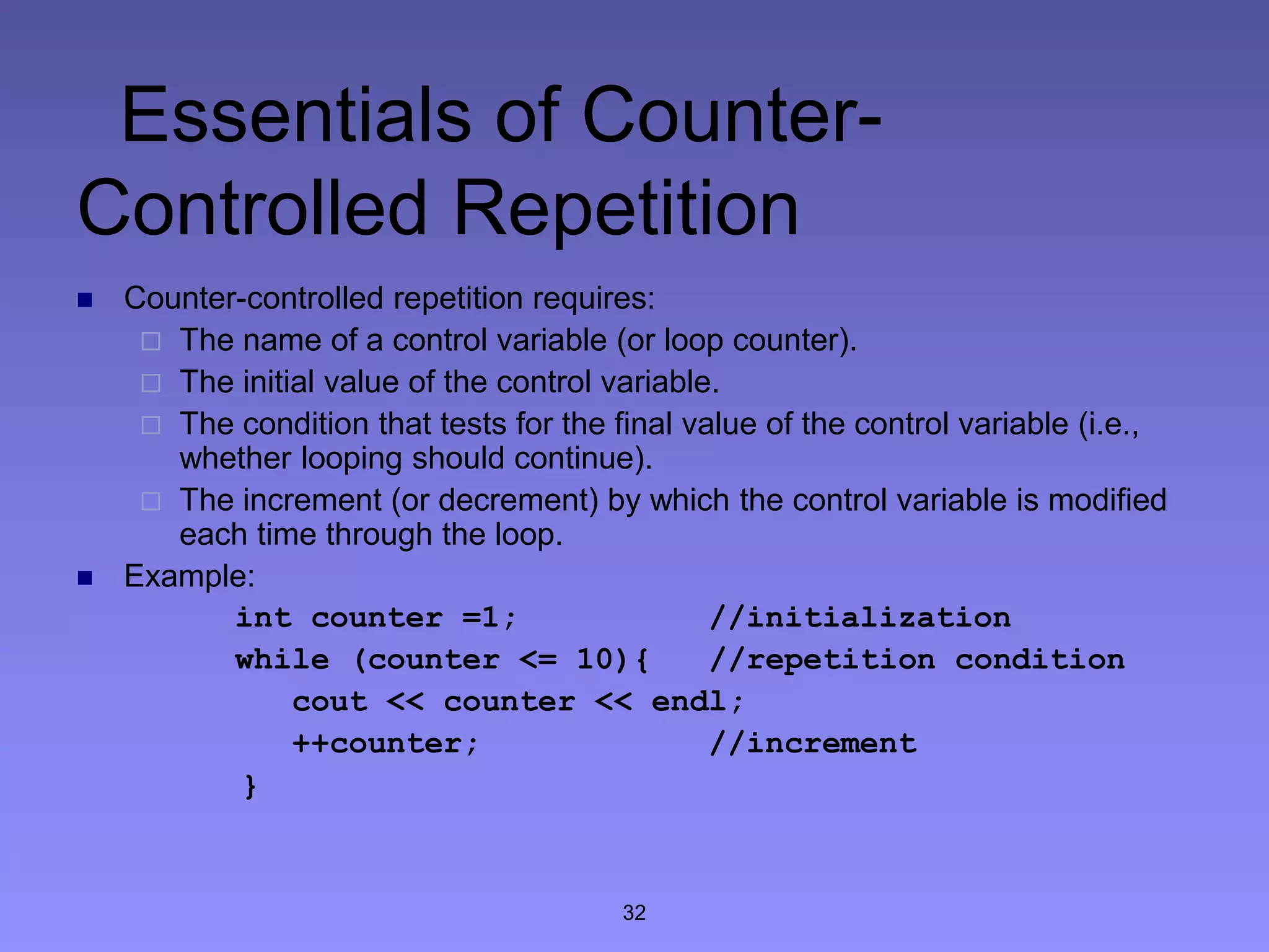 32
Essentials of Counter-
Controlled Repetition
 Counter-controlled repetition requires:
 The name of a control variable (or loop counter).
 The initial value of the control variable.
 The condition that tests for the final value of the control variable (i.e.,
whether looping should continue).
 The increment (or decrement) by which the control variable is modified
each time through the loop.
 Example:
int counter =1; //initialization
while (counter <= 10){ //repetition condition
cout << counter << endl;
++counter; //increment
}
 